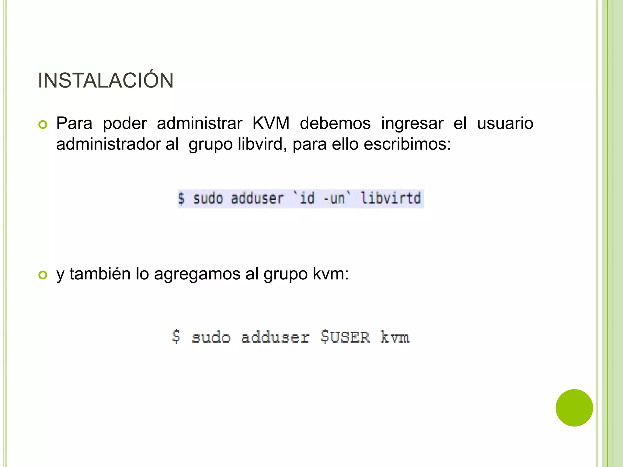 INSTALACIÓN
   Para poder administrar KVM debemos ingresar el usuario
    administrador al grupo libvird, para ello escribimos:




   y también lo agregamos al grupo kvm:
 