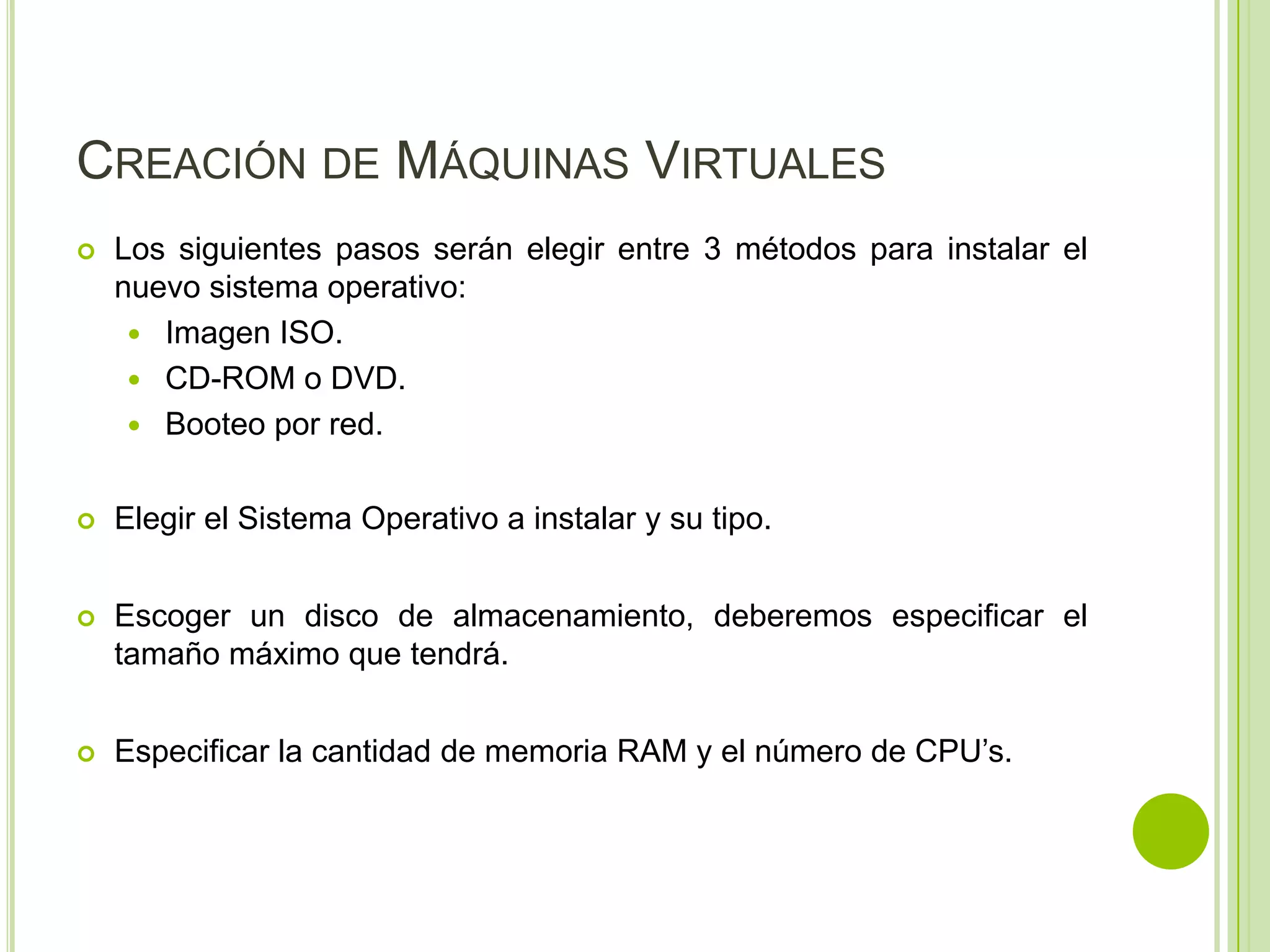 CREACIÓN DE MÁQUINAS VIRTUALES
   Los siguientes pasos serán elegir entre 3 métodos para instalar el
    nuevo sistema operativo:
      Imagen ISO.
      CD-ROM o DVD.
      Booteo por red.


   Elegir el Sistema Operativo a instalar y su tipo.


   Escoger un disco de almacenamiento, deberemos especificar el
    tamaño máximo que tendrá.


   Especificar la cantidad de memoria RAM y el número de CPU’s.
 
