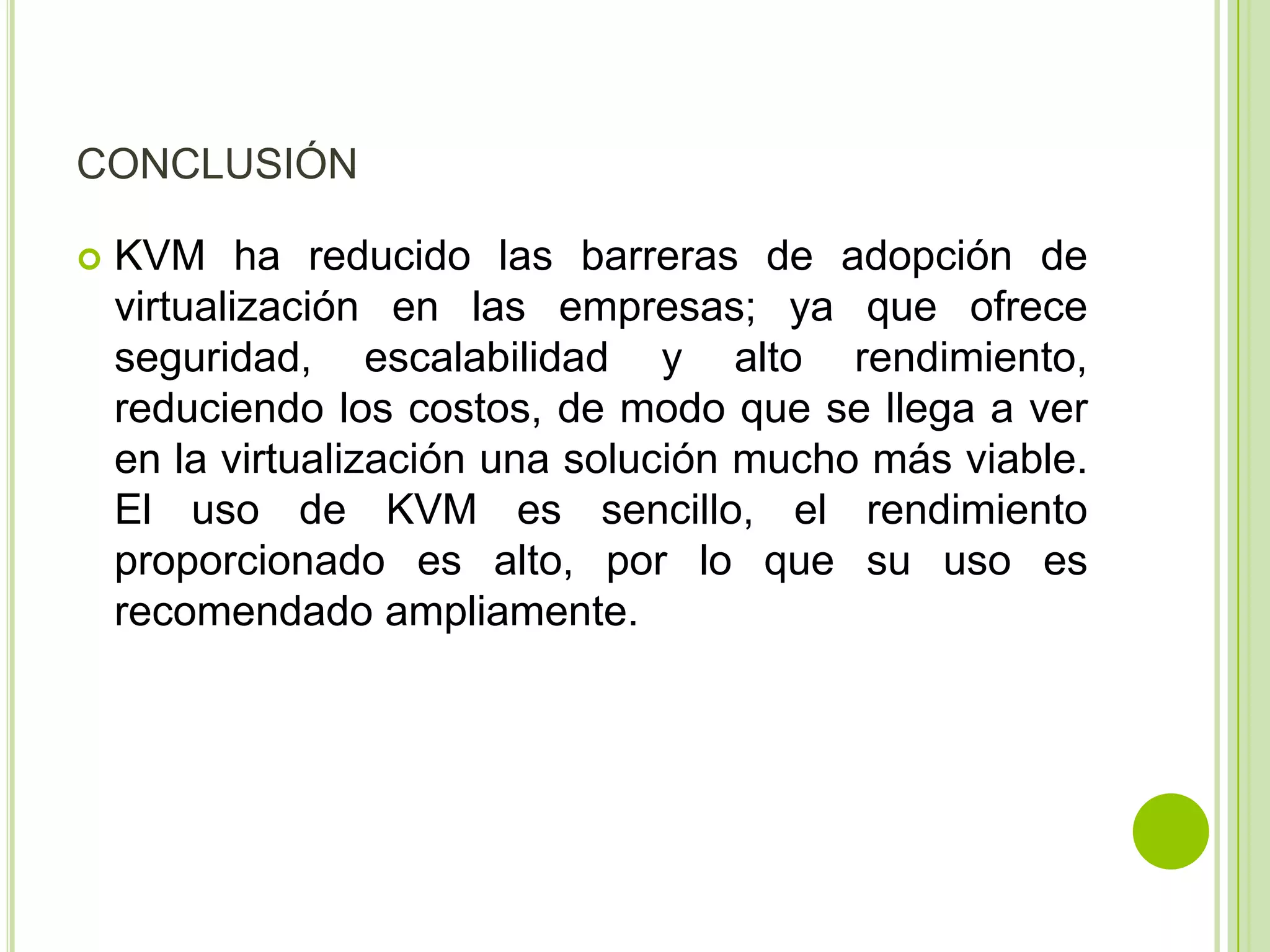 CONCLUSIÓN

   KVM ha reducido las barreras de adopción de
    virtualización en las empresas; ya que ofrece
    seguridad, escalabilidad y alto rendimiento,
    reduciendo los costos, de modo que se llega a ver
    en la virtualización una solución mucho más viable.
    El uso de KVM es sencillo, el rendimiento
    proporcionado es alto, por lo que su uso es
    recomendado ampliamente.
 
