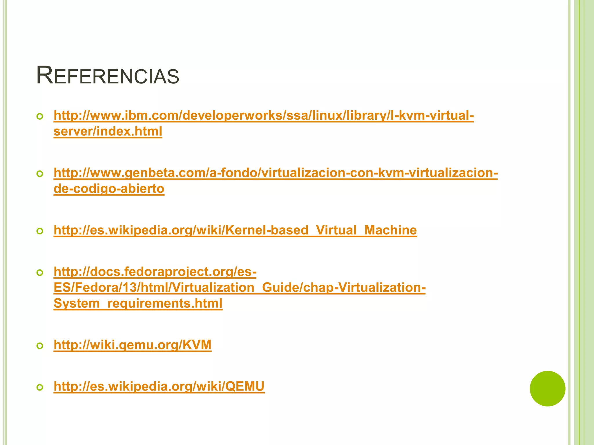 REFERENCIAS
   http://www.ibm.com/developerworks/ssa/linux/library/l-kvm-virtual-
    server/index.html


   http://www.genbeta.com/a-fondo/virtualizacion-con-kvm-virtualizacion-
    de-codigo-abierto


   http://es.wikipedia.org/wiki/Kernel-based_Virtual_Machine


   http://docs.fedoraproject.org/es-
    ES/Fedora/13/html/Virtualization_Guide/chap-Virtualization-
    System_requirements.html


   http://wiki.qemu.org/KVM


   http://es.wikipedia.org/wiki/QEMU
 