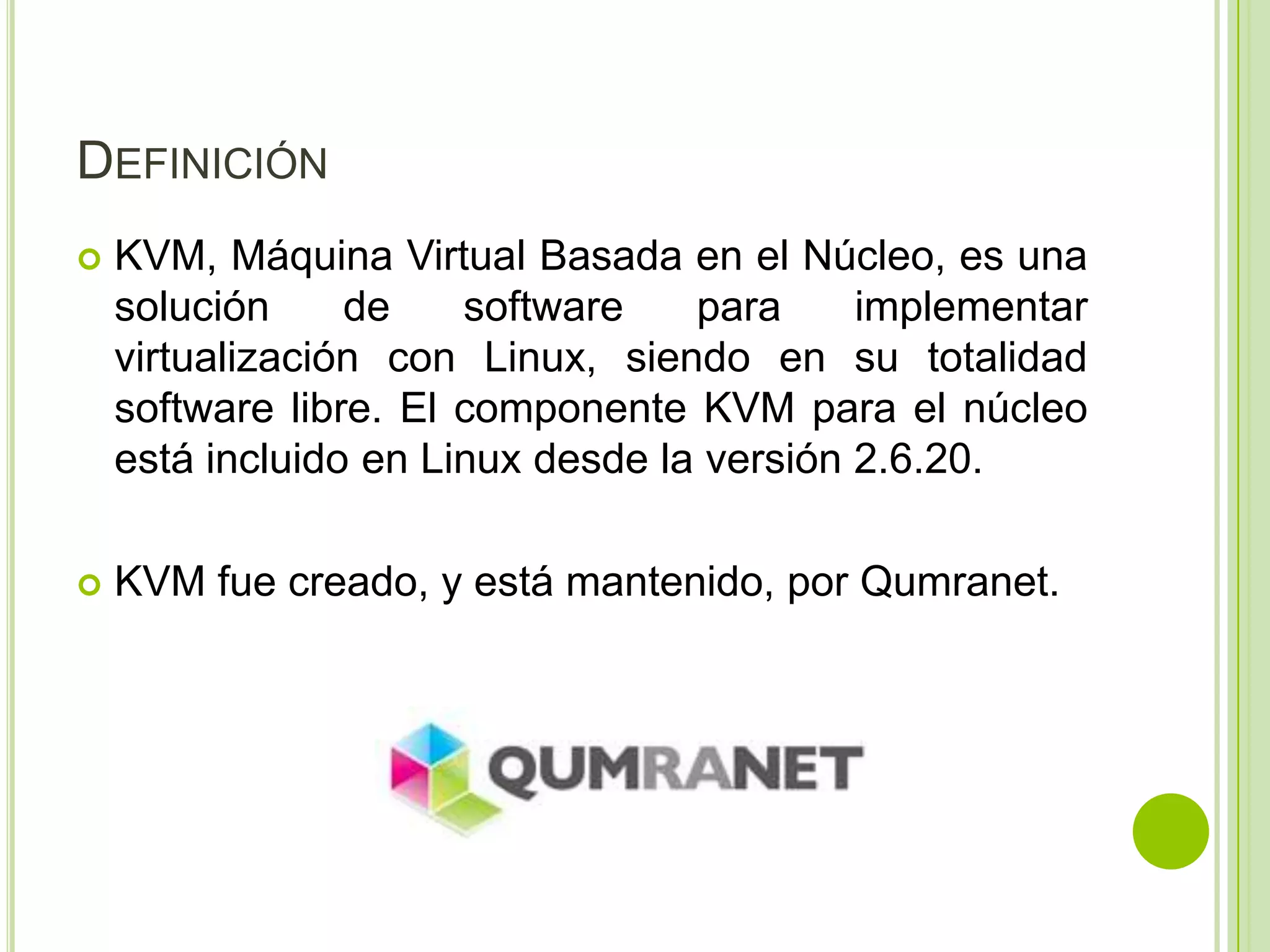 DEFINICIÓN
   KVM, Máquina Virtual Basada en el Núcleo, es una
    solución     de    software    para     implementar
    virtualización con Linux, siendo en su totalidad
    software libre. El componente KVM para el núcleo
    está incluido en Linux desde la versión 2.6.20.

   KVM fue creado, y está mantenido, por Qumranet.
 