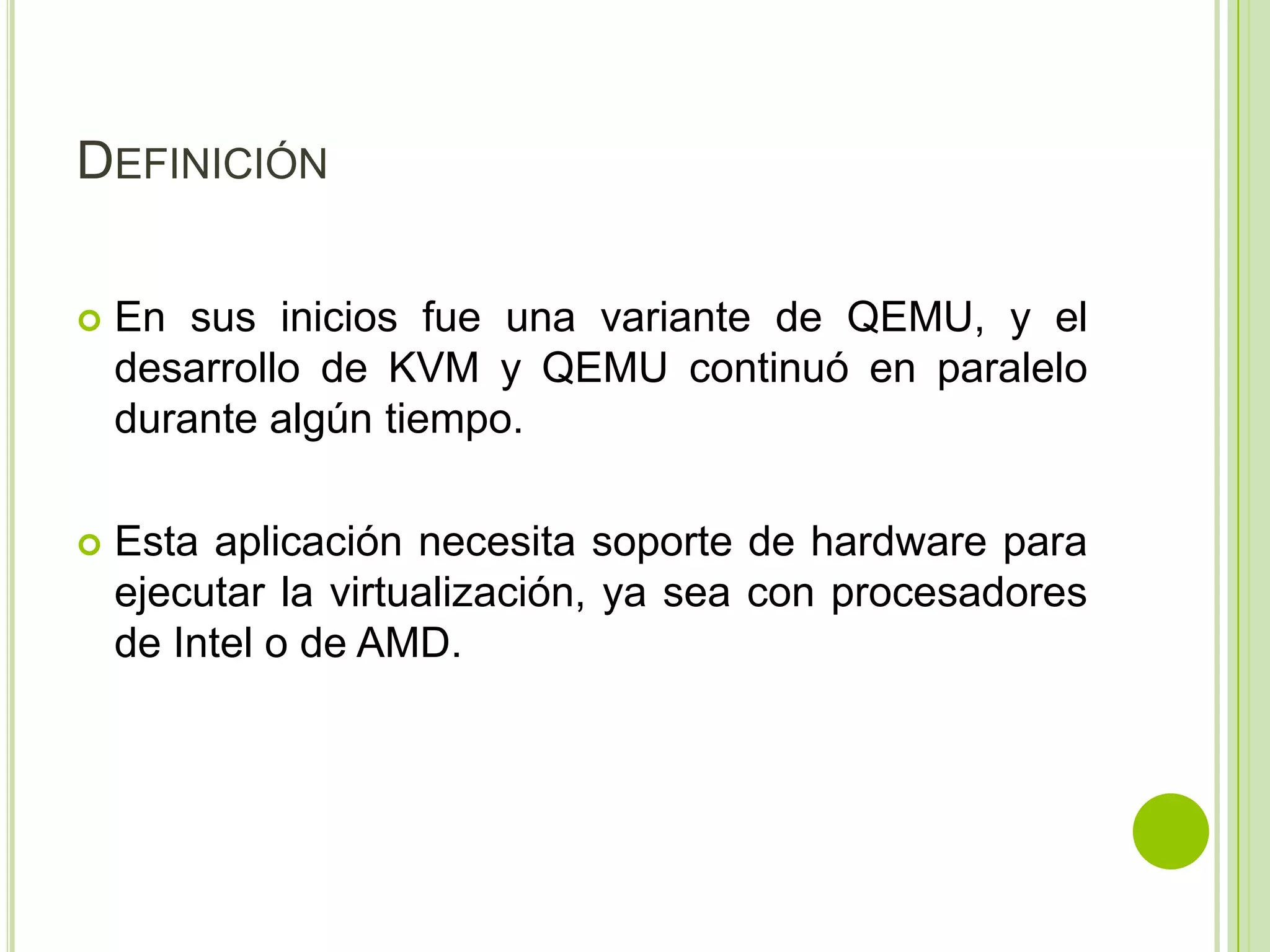 DEFINICIÓN

   En sus inicios fue una variante de QEMU, y el
    desarrollo de KVM y QEMU continuó en paralelo
    durante algún tiempo.

   Esta aplicación necesita soporte de hardware para
    ejecutar la virtualización, ya sea con procesadores
    de Intel o de AMD.
 