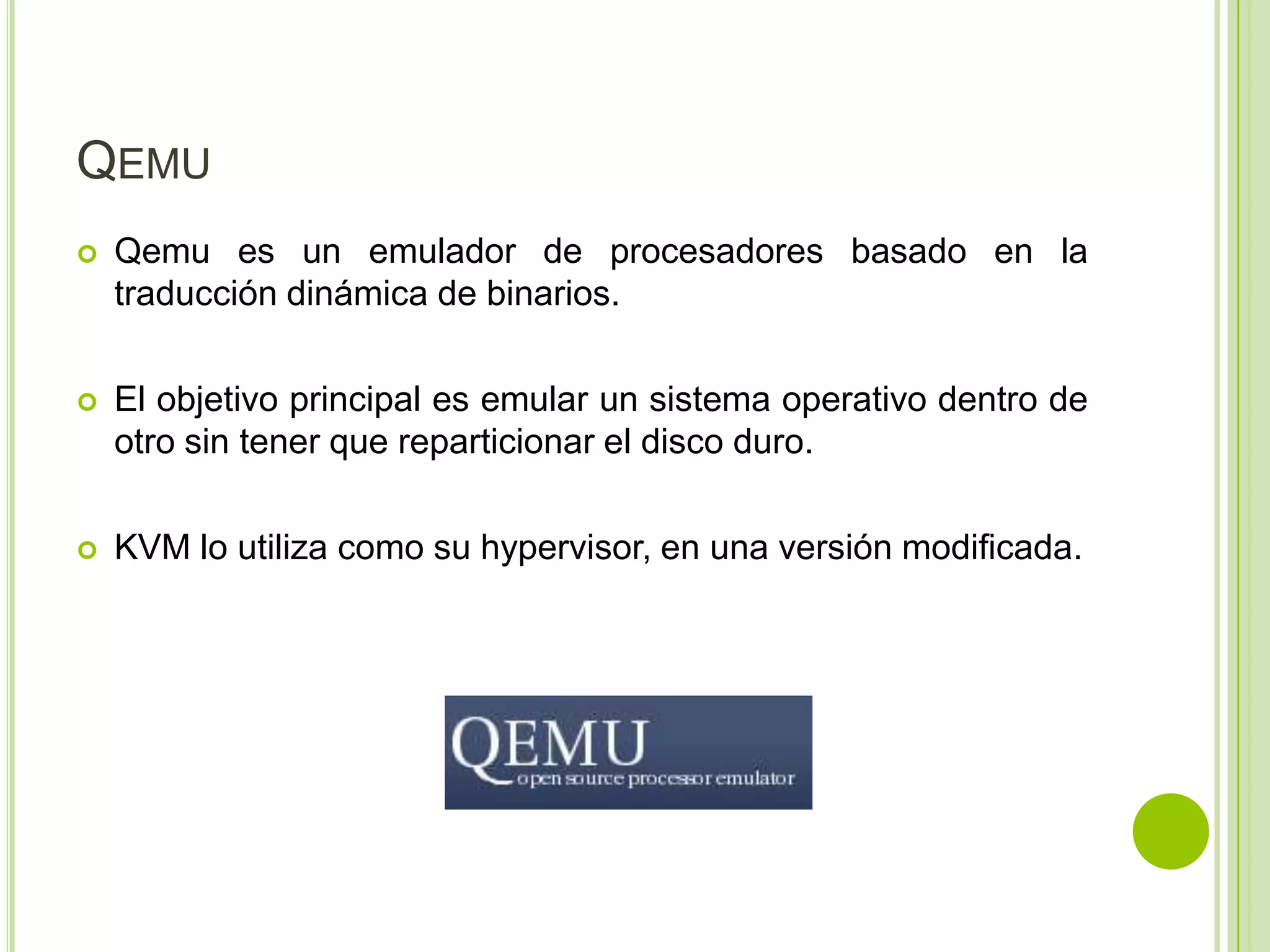 QEMU
   Qemu es un emulador de procesadores basado en la
    traducción dinámica de binarios.

   El objetivo principal es emular un sistema operativo dentro de
    otro sin tener que reparticionar el disco duro.

   KVM lo utiliza como su hypervisor, en una versión modificada.
 