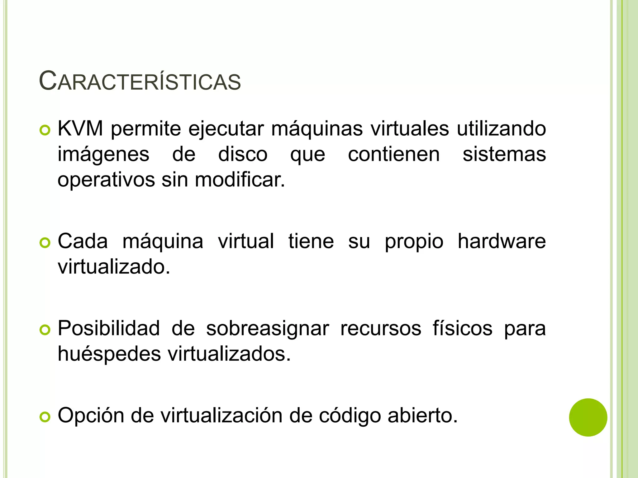 CARACTERÍSTICAS
   KVM permite ejecutar máquinas virtuales utilizando
    imágenes de disco que contienen sistemas
    operativos sin modificar.

   Cada máquina virtual tiene su propio hardware
    virtualizado.

   Posibilidad de sobreasignar recursos físicos para
    huéspedes virtualizados.

   Opción de virtualización de código abierto.
 