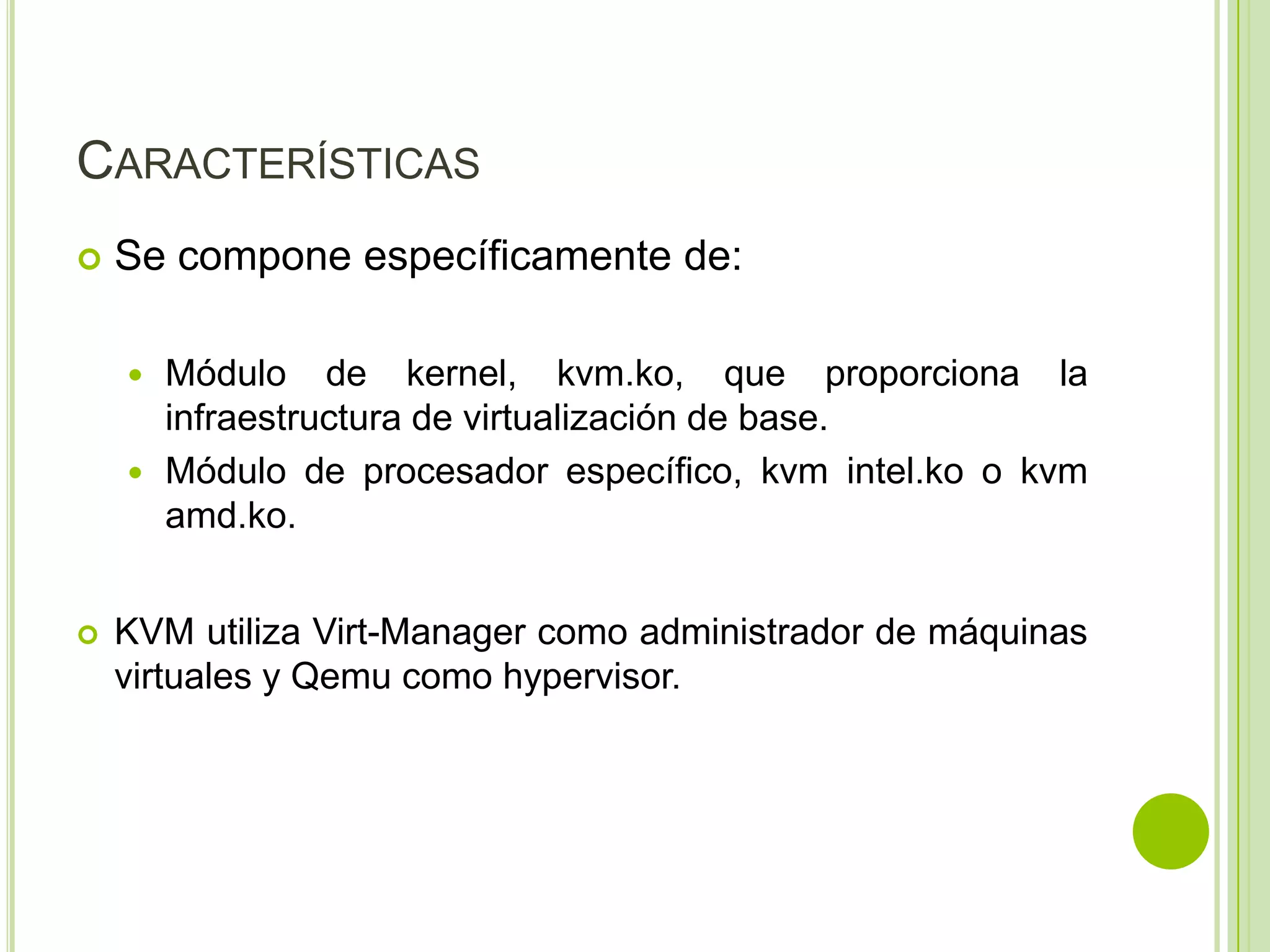 CARACTERÍSTICAS
   Se compone específicamente de:

     Módulo de kernel, kvm.ko, que proporciona la
      infraestructura de virtualización de base.
     Módulo de procesador específico, kvm intel.ko o kvm
      amd.ko.


   KVM utiliza Virt-Manager como administrador de máquinas
    virtuales y Qemu como hypervisor.
 