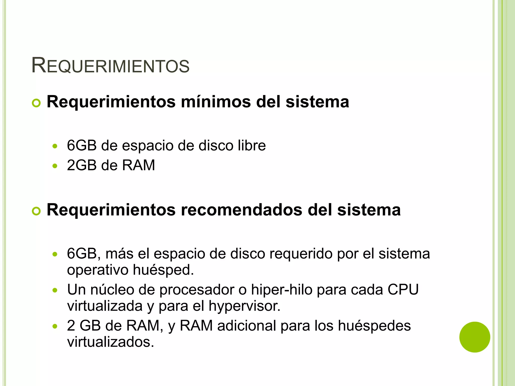 REQUERIMIENTOS
   Requerimientos mínimos del sistema

     6GB de espacio de disco libre
     2GB de RAM


   Requerimientos recomendados del sistema

     6GB, más el espacio de disco requerido por el sistema
      operativo huésped.
     Un núcleo de procesador o hiper-hilo para cada CPU
      virtualizada y para el hypervisor.
     2 GB de RAM, y RAM adicional para los huéspedes
      virtualizados.
 