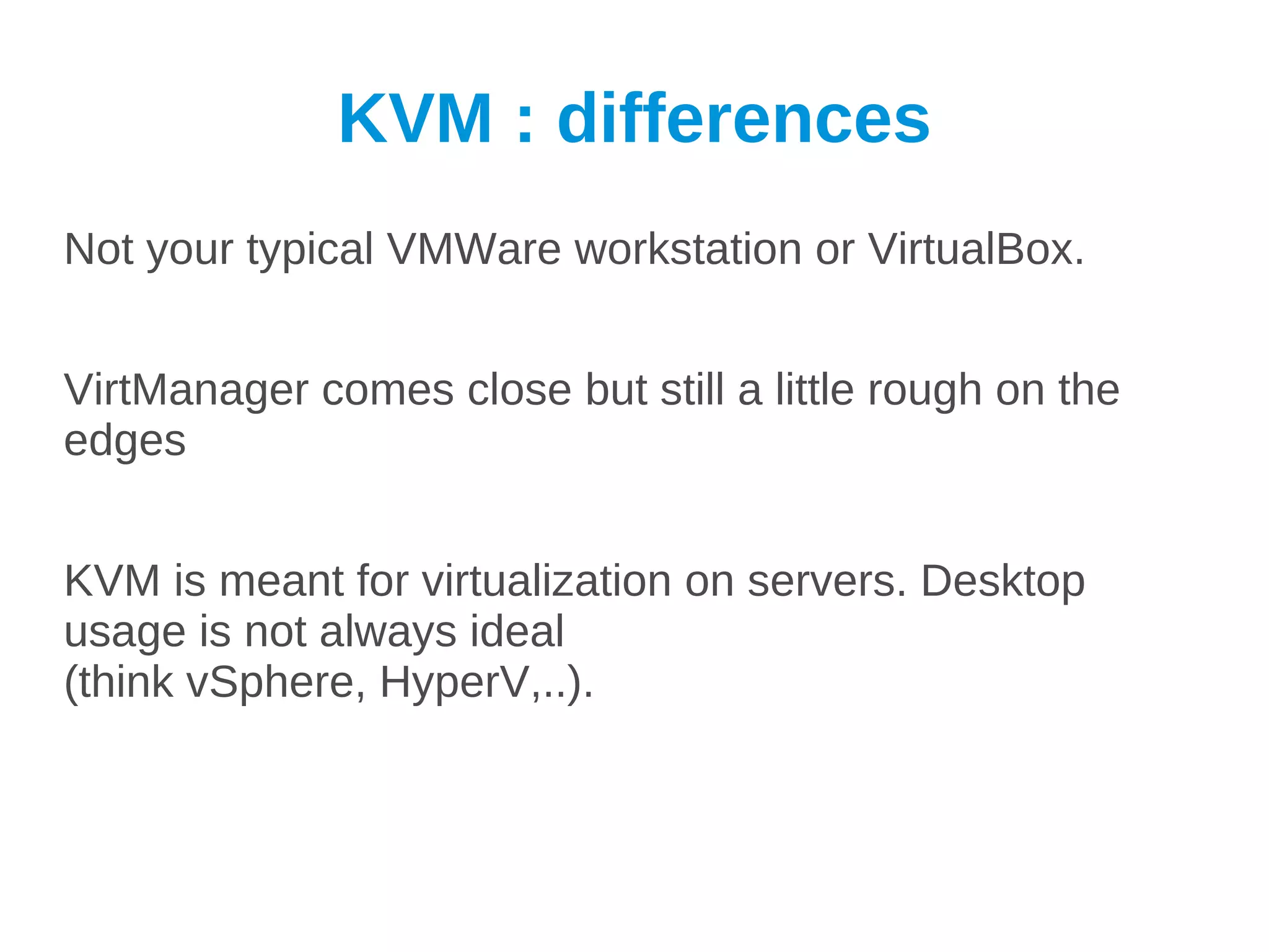 KVM : differences
Not your typical VMWare workstation or VirtualBox.


VirtManager comes close but still a little rough on the
edges


KVM is meant for virtualization on servers. Desktop
usage is not always ideal
(think vSphere, HyperV,..).
 