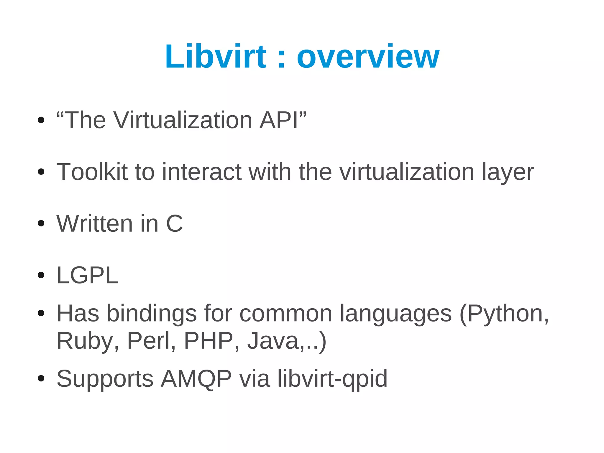 Libvirt : overview
●   “The Virtualization API”
●   Toolkit to interact with the virtualization layer
●   Written in C
●   LGPL
●   Has bindings for common languages (Python,
    Ruby, Perl, PHP, Java,..)
●   Supports AMQP via libvirt-qpid
 