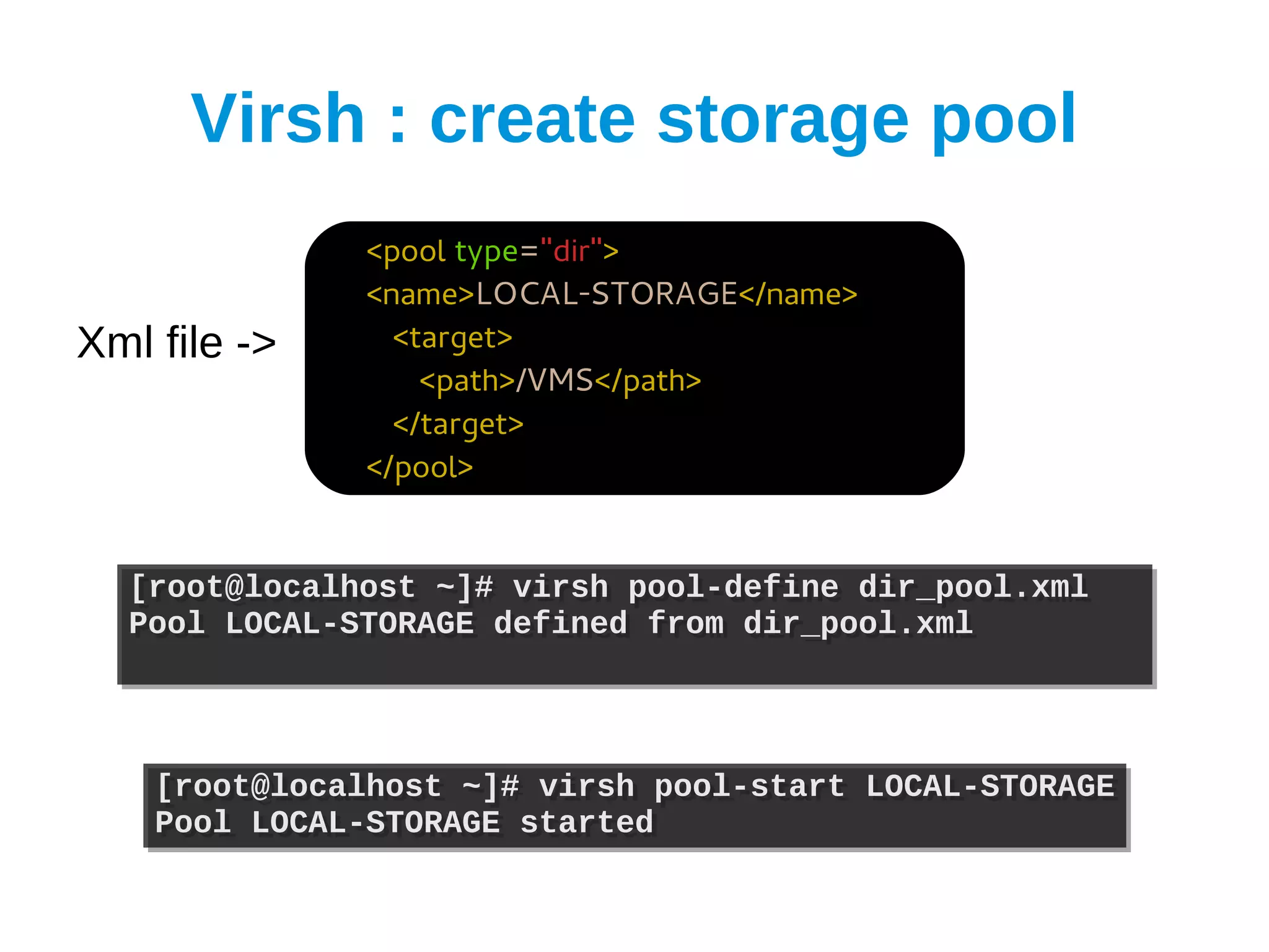 Virsh : create storage pool
              <pool type="dir">
              <name>LOCAL-STORAGE</name>
Xml file ->     <target>
                  <path>/VMS</path>
                </target>
              </pool>


  [root@localhost ~]# virsh pool-define dir_pool.xml
  [root@localhost ~]# virsh pool-define dir_pool.xml
  Pool LOCAL-STORAGE defined from dir_pool.xml
  Pool LOCAL-STORAGE defined from dir_pool.xml



    [root@localhost ~]# virsh pool-start LOCAL-STORAGE
    [root@localhost ~]# virsh pool-start LOCAL-STORAGE
    Pool LOCAL-STORAGE started
    Pool LOCAL-STORAGE started
 