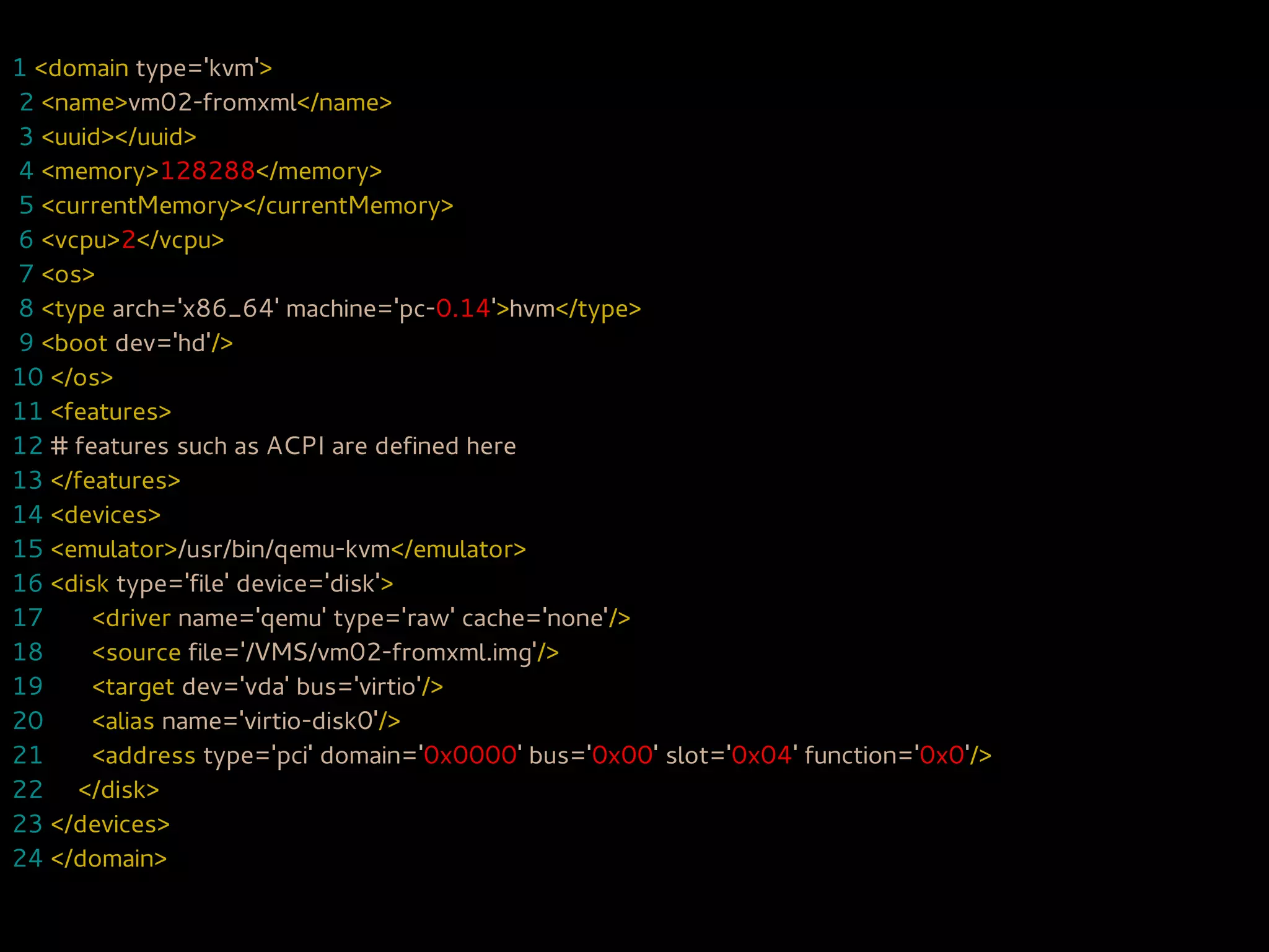 1 <domain type='kvm'>
2 <name>vm02-fromxml</name>
3 <uuid></uuid>
4 <memory>128288</memory>
5 <currentMemory></currentMemory>
6 <vcpu>2</vcpu>
7 <os>
8 <type arch='x86_64' machine='pc-0.14'>hvm</type>
9 <boot dev='hd'/>
10 </os>
11 <features>
12 # features such as ACPI are defined here
13 </features>
14 <devices>
15 <emulator>/usr/bin/qemu-kvm</emulator>
16 <disk type='file' device='disk'>
17     <driver name='qemu' type='raw' cache='none'/>
18     <source file='/VMS/vm02-fromxml.img'/>
19     <target dev='vda' bus='virtio'/>
20     <alias name='virtio-disk0'/>
21     <address type='pci' domain='0x0000' bus='0x00' slot='0x04' function='0x0'/>
22 </disk>
23 </devices>
24 </domain>
 