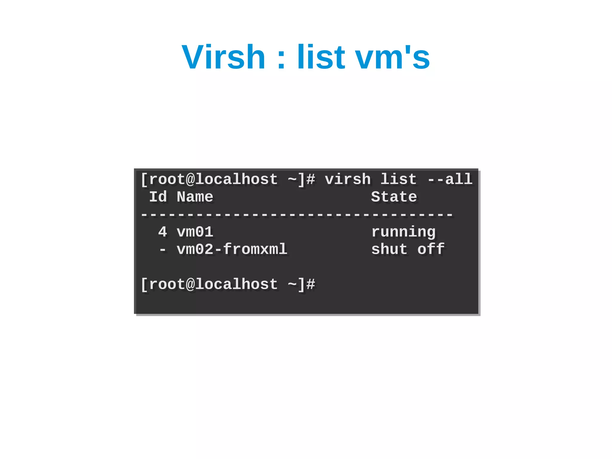Virsh : list vm's


[root@localhost ~]# virsh list --all
[root@localhost ~]# virsh list --all
 Id Name
 Id Name                 State
                         State
----------------------------------
----------------------------------
  4 vm01
  4 vm01                 running
                         running
  - vm02-fromxml
  - vm02-fromxml         shut off
                         shut off

[root@localhost ~]#
[root@localhost ~]#
 