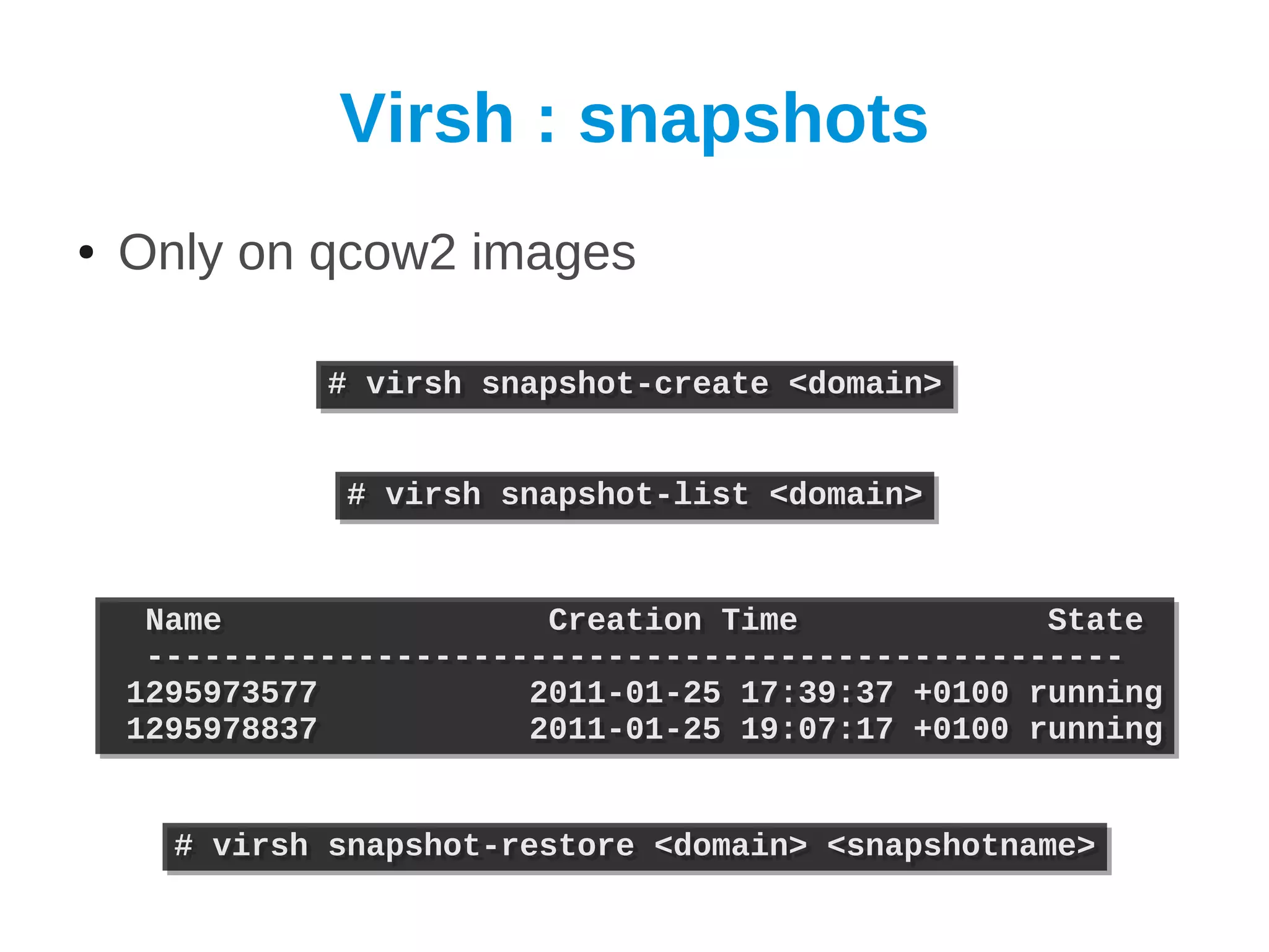 Virsh : snapshots
●   Only on qcow2 images

              # virsh snapshot-create <domain>
              # virsh snapshot-create <domain>


               # virsh snapshot-list <domain>
               # virsh snapshot-list <domain>


     Name
     Name                 Creation Time
                          Creation Time             State
                                                    State
     ---------------------------------------------------
     ---------------------------------------------------
    1295973577
    1295973577           2011-01-25 17:39:37 +0100 running
                         2011-01-25 17:39:37 +0100 running
    1295978837
    1295978837           2011-01-25 19:07:17 +0100 running
                         2011-01-25 19:07:17 +0100 running


      # virsh snapshot-restore <domain> <snapshotname>
      # virsh snapshot-restore <domain> <snapshotname>
 