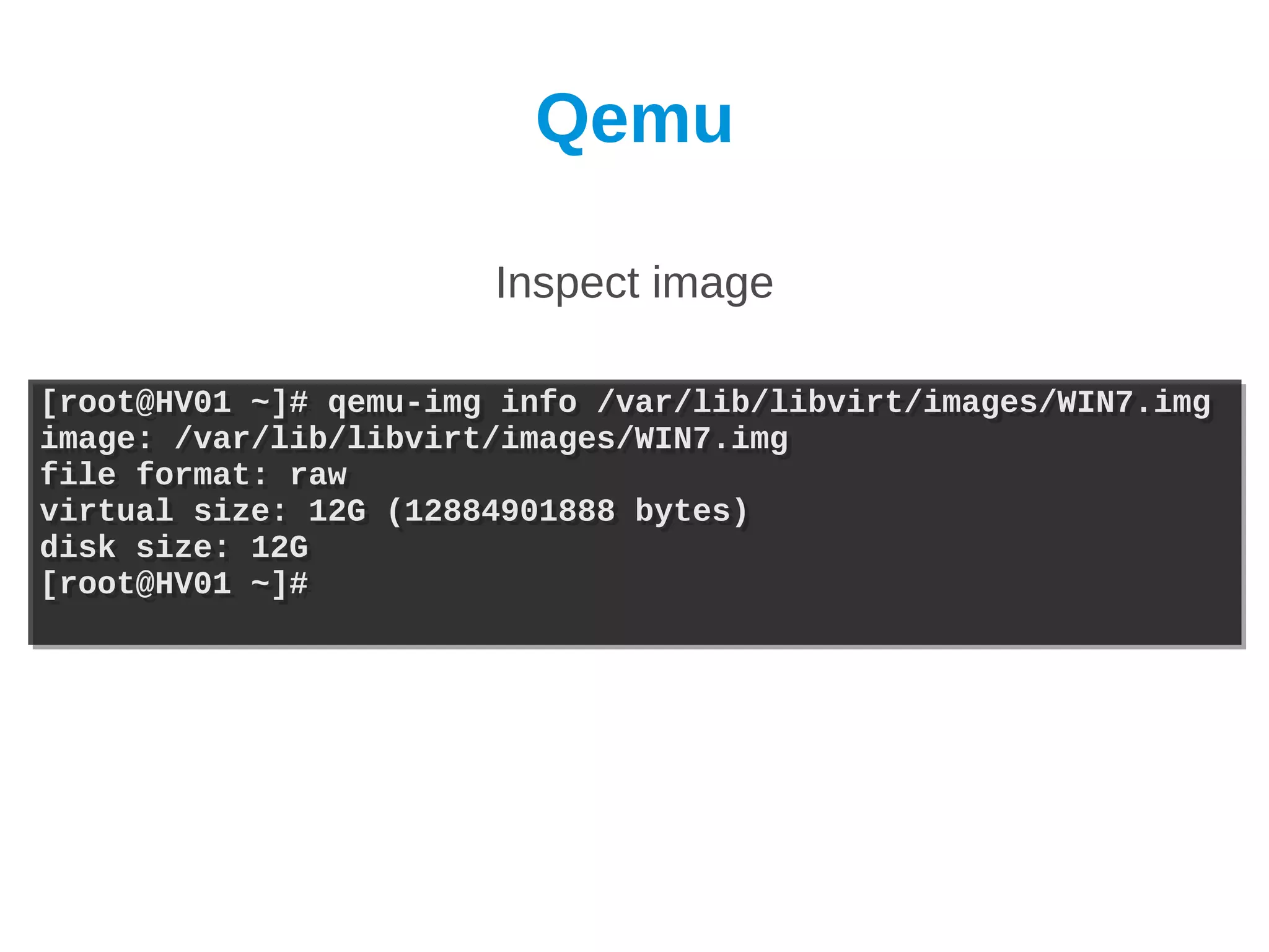 Qemu

                       Inspect image

[root@HV01 ~]# qemu-img info /var/lib/libvirt/images/WIN7.img
[root@HV01 ~]# qemu-img info /var/lib/libvirt/images/WIN7.img
image: /var/lib/libvirt/images/WIN7.img
image: /var/lib/libvirt/images/WIN7.img
file format: raw
file format: raw
virtual size: 12G (12884901888 bytes)
virtual size: 12G (12884901888 bytes)
disk size: 12G
disk size: 12G
[root@HV01 ~]#
[root@HV01 ~]#
 