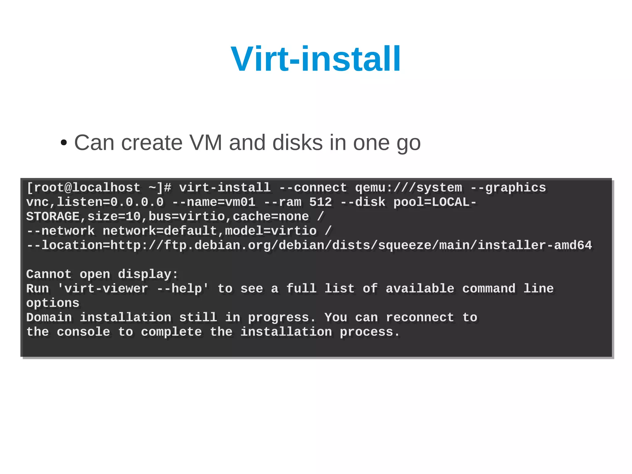 Virt-install

    ●   Can create VM and disks in one go
[root@localhost ~]# virt-install --connect qemu:///system --graphics
[root@localhost ~]# virt-install --connect qemu:///system --graphics
vnc,listen=0.0.0.0 --name=vm01 --ram 512 --disk pool=LOCAL-
vnc,listen=0.0.0.0 --name=vm01 --ram 512 --disk pool=LOCAL-
STORAGE,size=10,bus=virtio,cache=none /
STORAGE,size=10,bus=virtio,cache=none /
--network network=default,model=virtio /
--network network=default,model=virtio /
--location=http://ftp.debian.org/debian/dists/squeeze/main/installer-amd64
--location=http://ftp.debian.org/debian/dists/squeeze/main/installer-amd64

Cannot open display:
Cannot open display:
Run 'virt-viewer --help' to see a full list of available
Run 'virt-viewer --help' to see a full list of available   command line
                                                           command line
options
options
Domain installation still in progress. You can reconnect
Domain installation still in progress. You can reconnect   to
                                                           to
the console to complete the installation process.
the console to complete the installation process.
 