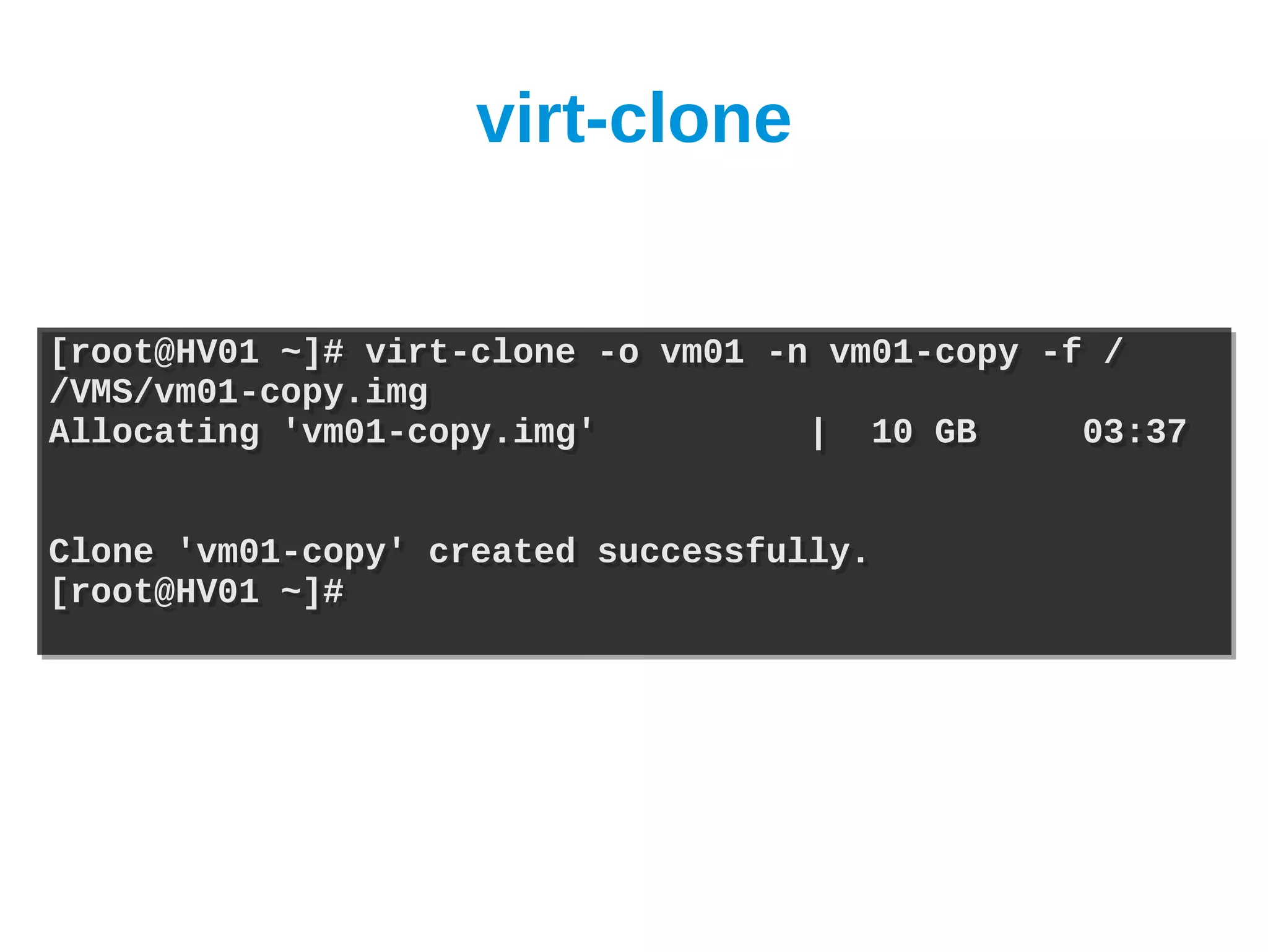 virt-clone


[root@HV01 ~]# virt-clone -o vm01 -n vm01-copy -f /
[root@HV01 ~]# virt-clone -o vm01 -n vm01-copy -f /
/VMS/vm01-copy.img
/VMS/vm01-copy.img
Allocating 'vm01-copy.img'
Allocating 'vm01-copy.img'          | 10 GB
                                    | 10 GB      03:37
                                                 03:37


Clone 'vm01-copy' created successfully.
Clone 'vm01-copy' created successfully.
[root@HV01 ~]#
[root@HV01 ~]#
 