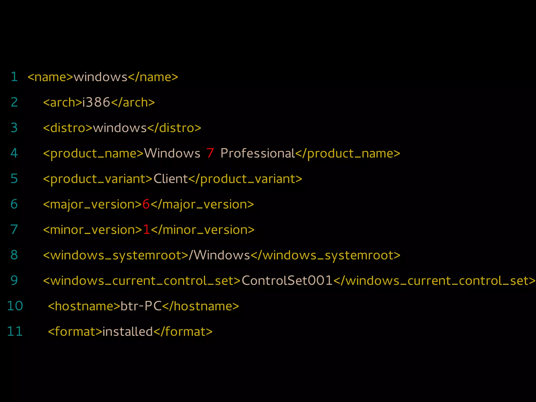 1 <name>windows</name>
2    <arch>i386</arch>
3    <distro>windows</distro>
4    <product_name>Windows 7 Professional</product_name>
5    <product_variant>Client</product_variant>
6    <major_version>6</major_version>
7    <minor_version>1</minor_version>
8    <windows_systemroot>/Windows</windows_systemroot>
9    <windows_current_control_set>ControlSet001</windows_current_control_set>
10   <hostname>btr-PC</hostname>
11   <format>installed</format>
 
