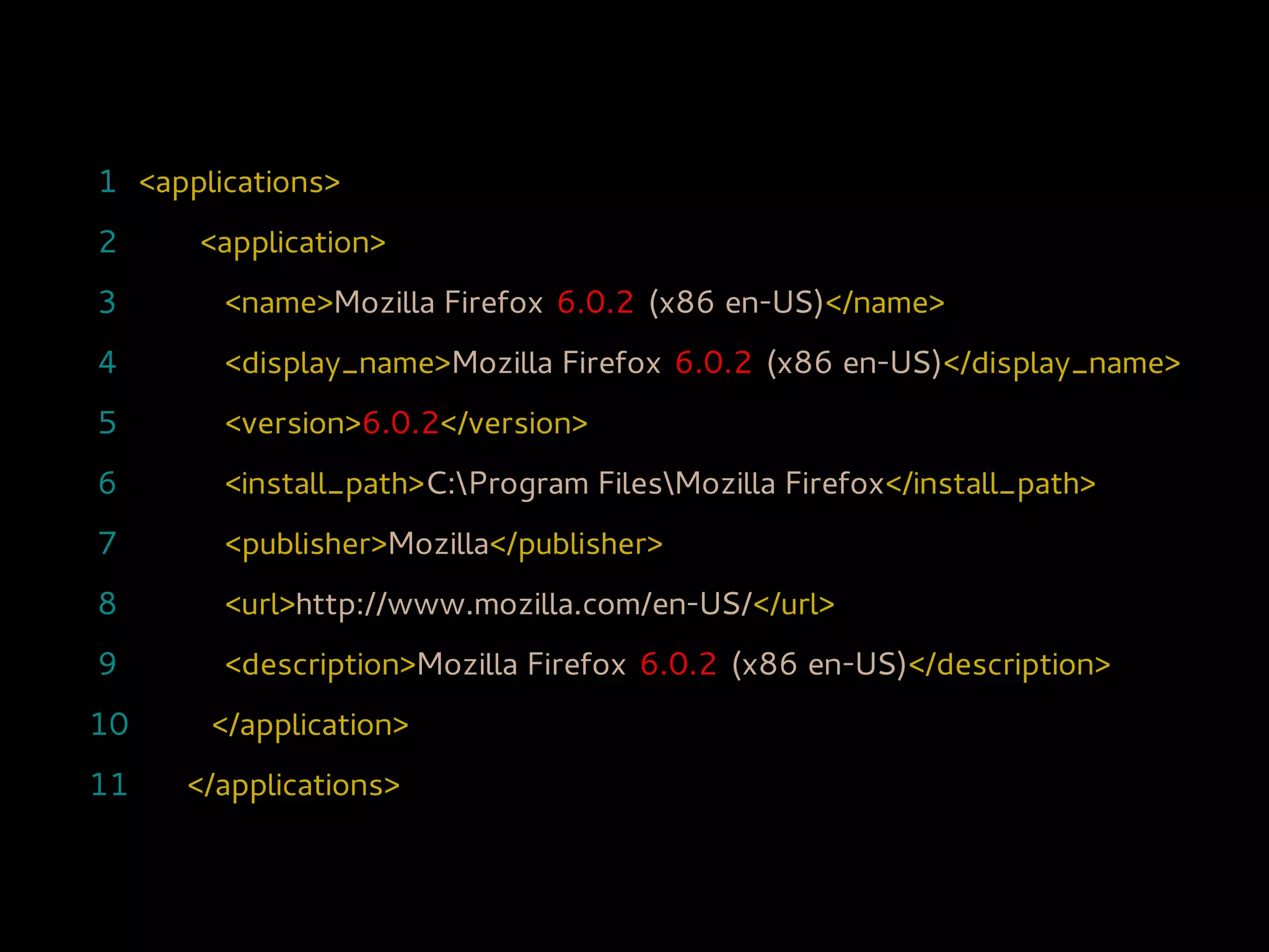1 <applications>
2     <application>
3       <name>Mozilla Firefox 6.0.2 (x86 en-US)</name>
4       <display_name>Mozilla Firefox 6.0.2 (x86 en-US)</display_name>
5       <version>6.0.2</version>
6       <install_path>C:Program FilesMozilla Firefox</install_path>
7       <publisher>Mozilla</publisher>
8       <url>http://www.mozilla.com/en-US/</url>
9       <description>Mozilla Firefox 6.0.2 (x86 en-US)</description>
10     </application>
11   </applications>
 