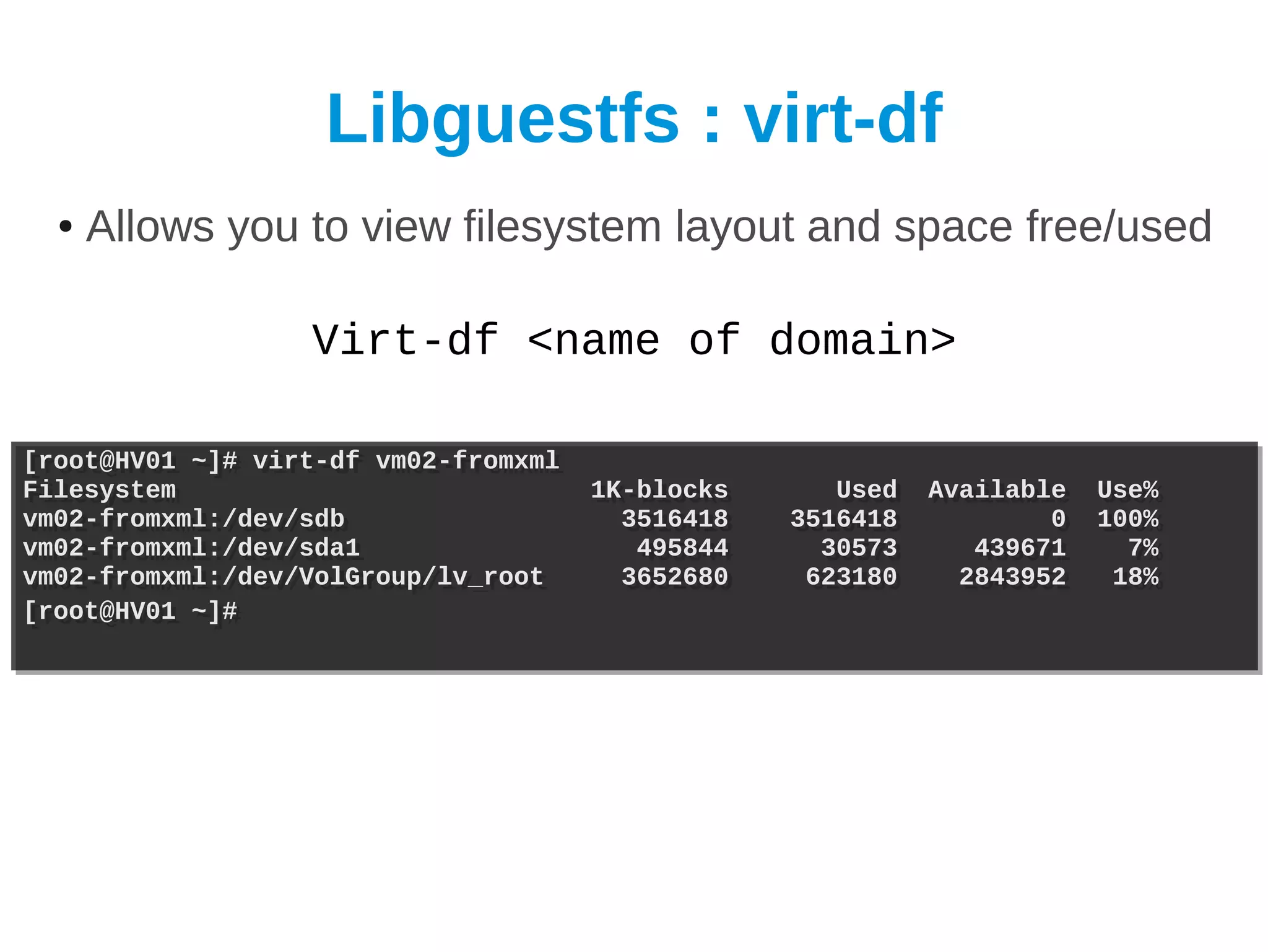Libguestfs : virt-df
  ●   Allows you to view filesystem layout and space free/used

                  Virt-df <name of domain>

[root@HV01 ~]# virt-df vm02-fromxml
[root@HV01 ~]# virt-df vm02-fromxml
Filesystem
Filesystem                            1K-blocks
                                      1K-blocks      Used
                                                     Used   Available
                                                            Available   Use%
                                                                        Use%
vm02-fromxml:/dev/sdb
vm02-fromxml:/dev/sdb                   3516418
                                        3516418   3516418
                                                  3516418           0
                                                                    0   100%
                                                                        100%
vm02-fromxml:/dev/sda1
vm02-fromxml:/dev/sda1                   495844
                                         495844     30573
                                                    30573      439671
                                                               439671     7%
                                                                          7%
vm02-fromxml:/dev/VolGroup/lv_root
vm02-fromxml:/dev/VolGroup/lv_root      3652680
                                        3652680    623180
                                                   623180     2843952
                                                              2843952    18%
                                                                         18%
[root@HV01 ~]#
[root@HV01 ~]#
 