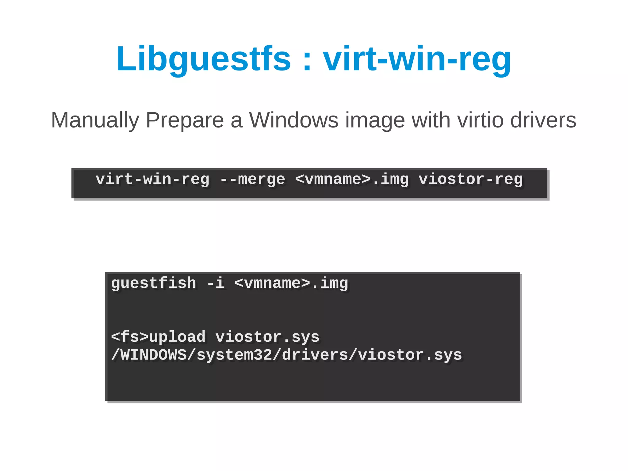 Libguestfs : virt-win-reg
Manually Prepare a Windows image with virtio drivers

    virt-win-reg --merge <vmname>.img viostor-reg
    virt-win-reg --merge <vmname>.img viostor-reg




     guestfish -i <vmname>.img
     guestfish -i <vmname>.img


     <fs>upload viostor.sys
     <fs>upload viostor.sys
     /WINDOWS/system32/drivers/viostor.sys
     /WINDOWS/system32/drivers/viostor.sys
 