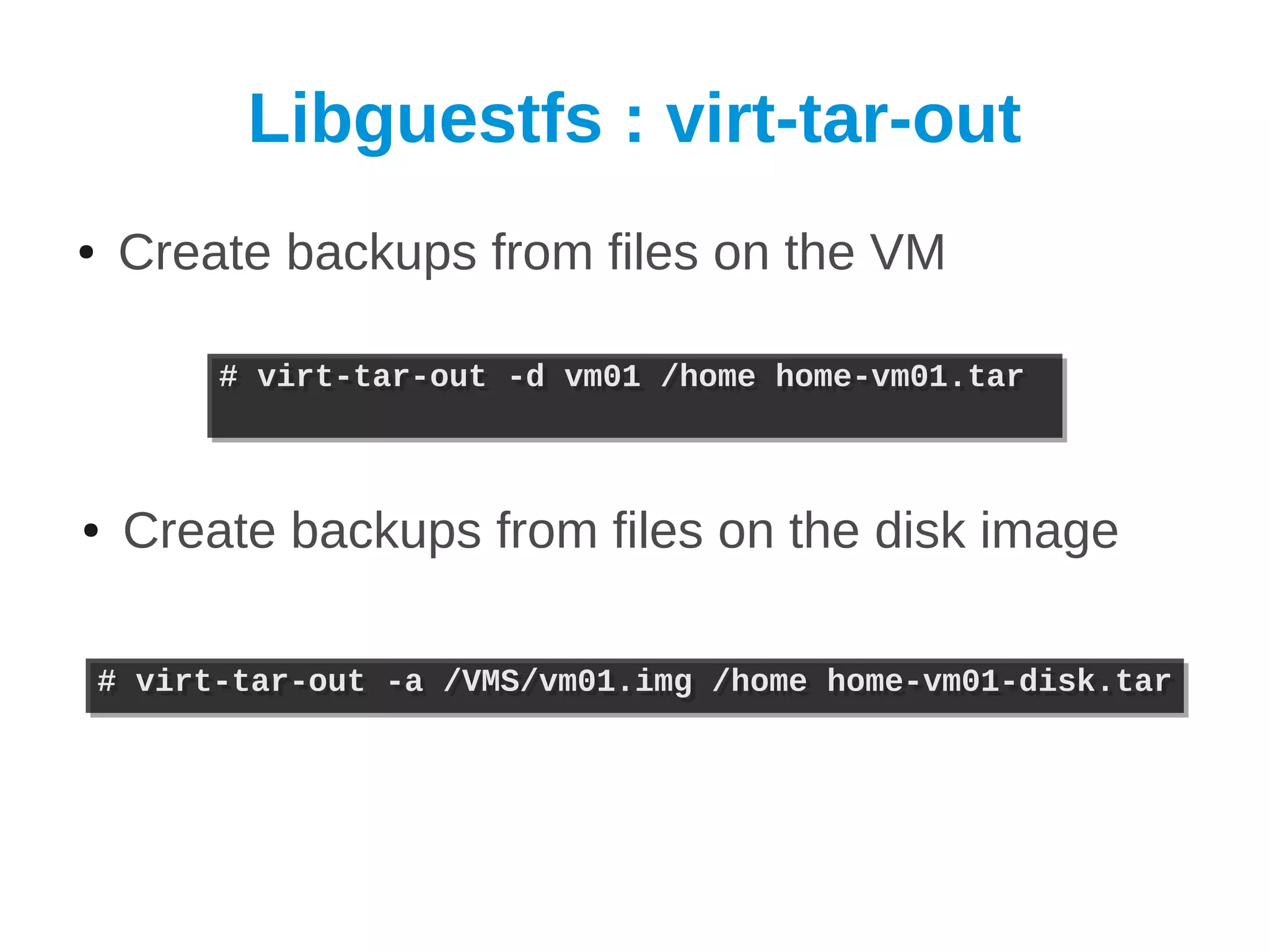 Libguestfs : virt-tar-out
●    Create backups from files on the VM

          # virt-tar-out -d vm01 /home home-vm01.tar
          # virt-tar-out -d vm01 /home home-vm01.tar



●    Create backups from files on the disk image

    # virt-tar-out -a /VMS/vm01.img /home home-vm01-disk.tar
    # virt-tar-out -a /VMS/vm01.img /home home-vm01-disk.tar
 