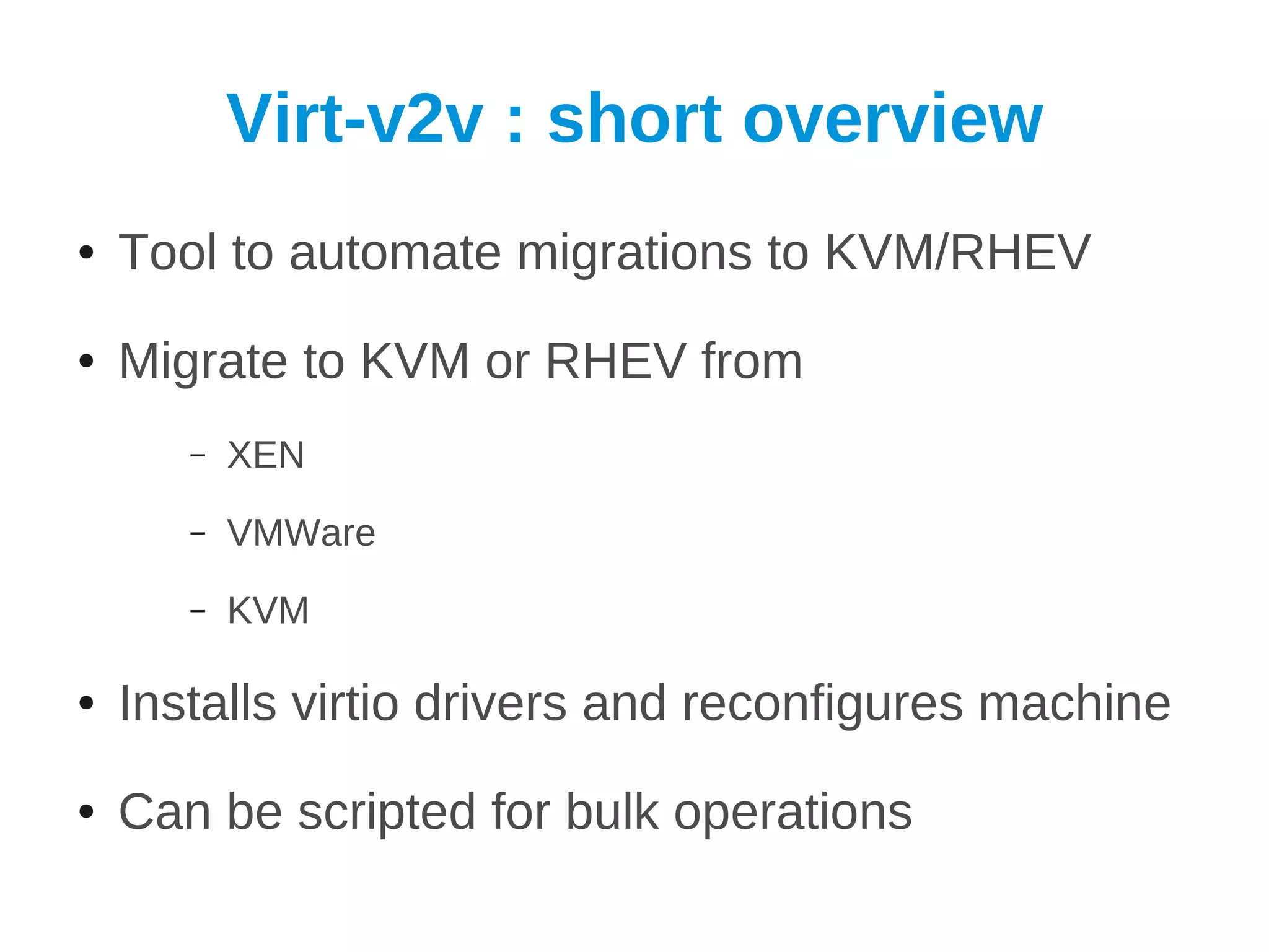 Virt-v2v : short overview
●   Tool to automate migrations to KVM/RHEV
●   Migrate to KVM or RHEV from
       –   XEN
       –   VMWare
       –   KVM

●   Installs virtio drivers and reconfigures machine
●   Can be scripted for bulk operations
 