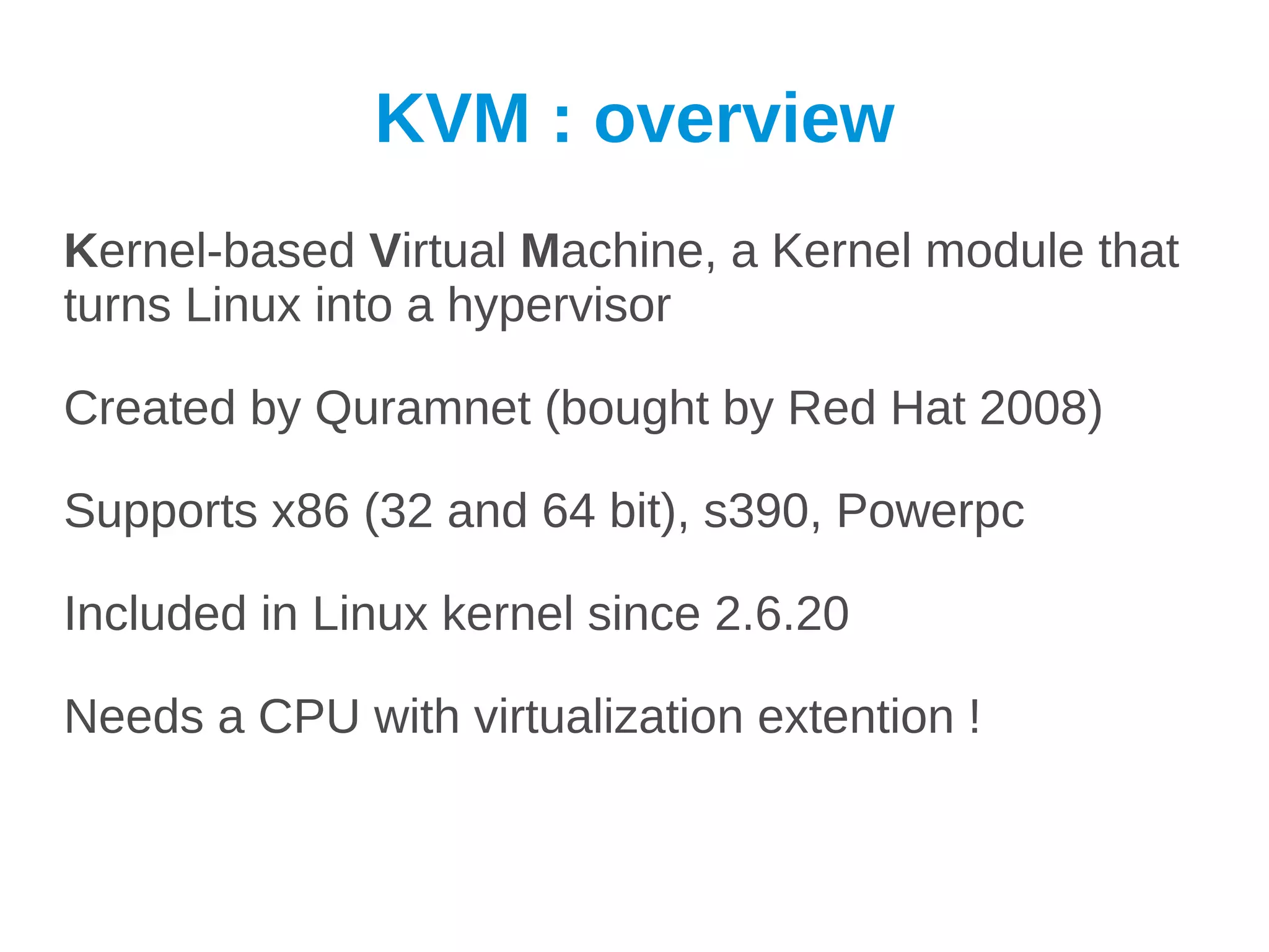 KVM : overview
Kernel-based Virtual Machine, a Kernel module that
turns Linux into a hypervisor

Created by Quramnet (bought by Red Hat 2008)

Supports x86 (32 and 64 bit), s390, Powerpc

Included in Linux kernel since 2.6.20

Needs a CPU with virtualization extention !
 