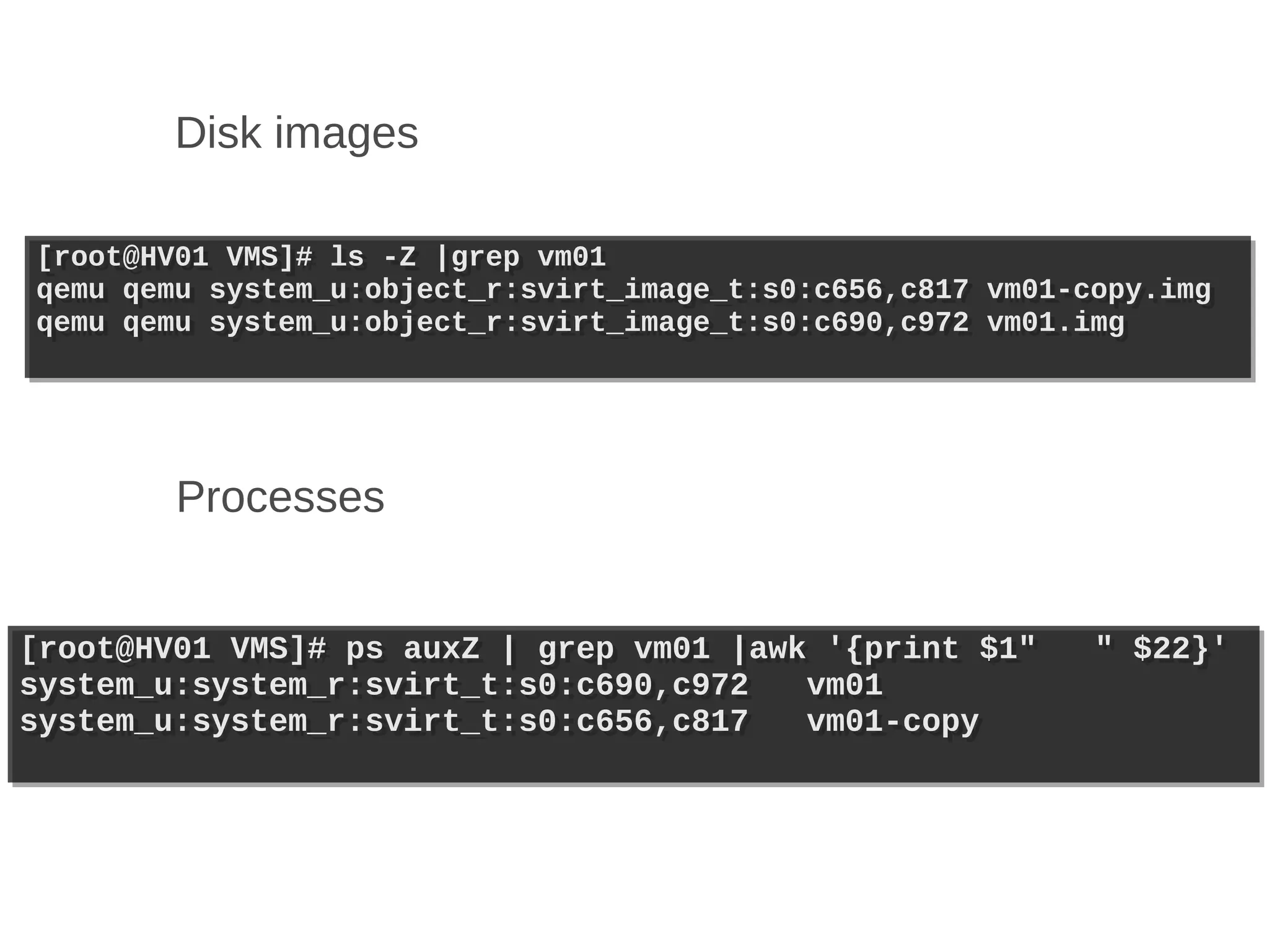 Disk images

[root@HV01 VMS]# ls -Z |grep vm01
[root@HV01 VMS]# ls -Z |grep vm01
qemu qemu system_u:object_r:svirt_image_t:s0:c656,c817
qemu qemu system_u:object_r:svirt_image_t:s0:c656,c817   vm01-copy.img
                                                         vm01-copy.img
qemu qemu system_u:object_r:svirt_image_t:s0:c690,c972
qemu qemu system_u:object_r:svirt_image_t:s0:c690,c972   vm01.img
                                                         vm01.img




        Processes


[root@HV01 VMS]# ps auxZ | grep vm01 |awk '{print $1"
[root@HV01 VMS]# ps auxZ | grep vm01 |awk '{print $1"          " $22}'
                                                               " $22}'
system_u:system_r:svirt_t:s0:c690,c972
system_u:system_r:svirt_t:s0:c690,c972   vm01
                                         vm01
system_u:system_r:svirt_t:s0:c656,c817
system_u:system_r:svirt_t:s0:c656,c817   vm01-copy
                                         vm01-copy
 