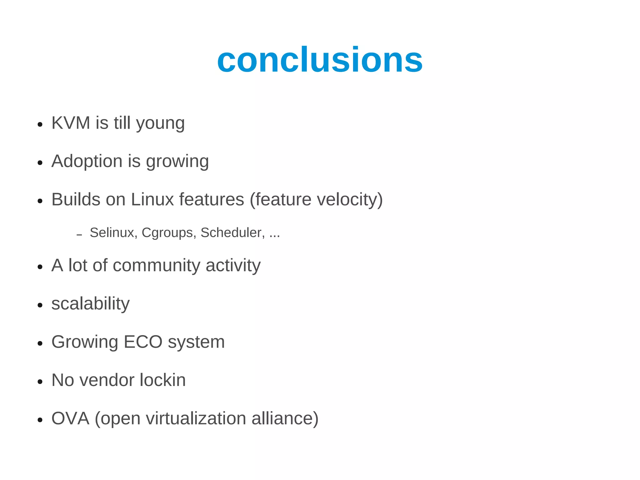 conclusions
●   KVM is till young

●   Adoption is growing

●   Builds on Linux features (feature velocity)
       –   Selinux, Cgroups, Scheduler, ...

●   A lot of community activity

●   scalability

●   Growing ECO system

●   No vendor lockin

●   OVA (open virtualization alliance)
 