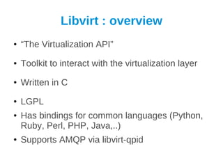 Libvirt : overview
●   “The Virtualization API”
●   Toolkit to interact with the virtualization layer
●   Written in C
●   LGPL
●   Has bindings for common languages (Python,
    Ruby, Perl, PHP, Java,..)
●   Supports AMQP via libvirt-qpid
 