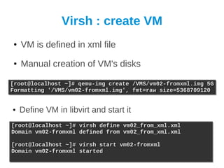 Virsh : create VM
●   VM is defined in xml file
●   Manual creation of VM's disks

[root@localhost ~]# qemu-img create
[root@localhost ~]# qemu-img create     /VMS/vm02-fromxml.img 5G
                                        /VMS/vm02-fromxml.img 5G
Formatting '/VMS/vm02-fromxml.img',
Formatting '/VMS/vm02-fromxml.img',     fmt=raw size=5368709120
                                        fmt=raw size=5368709120


●   Define VM in libvirt and start it
[root@localhost ~]# virsh define vm02_from_xml.xml
[root@localhost ~]# virsh define vm02_from_xml.xml
Domain vm02-fromxml defined from vm02_from_xml.xml
Domain vm02-fromxml defined from vm02_from_xml.xml

[root@localhost ~]# virsh start vm02-fromxml
[root@localhost ~]# virsh start vm02-fromxml
Domain vm02-fromxml started
Domain vm02-fromxml started
 