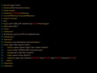 1 <domain type='kvm'>
2 <name>vm02-fromxml</name>
3 <uuid></uuid>
4 <memory>128288</memory>
5 <currentMemory></currentMemory>
6 <vcpu>2</vcpu>
7 <os>
8 <type arch='x86_64' machine='pc-0.14'>hvm</type>
9 <boot dev='hd'/>
10 </os>
11 <features>
12 # features such as ACPI are defined here
13 </features>
14 <devices>
15 <emulator>/usr/bin/qemu-kvm</emulator>
16 <disk type='file' device='disk'>
17     <driver name='qemu' type='raw' cache='none'/>
18     <source file='/VMS/vm02-fromxml.img'/>
19     <target dev='vda' bus='virtio'/>
20     <alias name='virtio-disk0'/>
21     <address type='pci' domain='0x0000' bus='0x00' slot='0x04' function='0x0'/>
22 </disk>
23 </devices>
24 </domain>
 