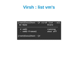 Virsh : list vm's


[root@localhost ~]# virsh list --all
[root@localhost ~]# virsh list --all
 Id Name
 Id Name                 State
                         State
----------------------------------
----------------------------------
  4 vm01
  4 vm01                 running
                         running
  - vm02-fromxml
  - vm02-fromxml         shut off
                         shut off

[root@localhost ~]#
[root@localhost ~]#
 