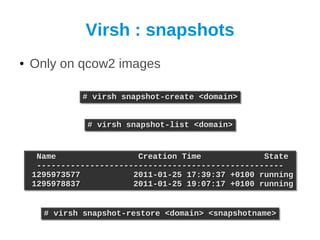 Virsh : snapshots
●   Only on qcow2 images

              # virsh snapshot-create <domain>
              # virsh snapshot-create <domain>


               # virsh snapshot-list <domain>
               # virsh snapshot-list <domain>


     Name
     Name                 Creation Time
                          Creation Time             State
                                                    State
     ---------------------------------------------------
     ---------------------------------------------------
    1295973577
    1295973577           2011-01-25 17:39:37 +0100 running
                         2011-01-25 17:39:37 +0100 running
    1295978837
    1295978837           2011-01-25 19:07:17 +0100 running
                         2011-01-25 19:07:17 +0100 running


      # virsh snapshot-restore <domain> <snapshotname>
      # virsh snapshot-restore <domain> <snapshotname>
 