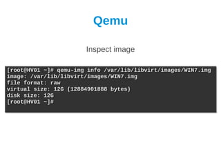 Qemu

                       Inspect image

[root@HV01 ~]# qemu-img info /var/lib/libvirt/images/WIN7.img
[root@HV01 ~]# qemu-img info /var/lib/libvirt/images/WIN7.img
image: /var/lib/libvirt/images/WIN7.img
image: /var/lib/libvirt/images/WIN7.img
file format: raw
file format: raw
virtual size: 12G (12884901888 bytes)
virtual size: 12G (12884901888 bytes)
disk size: 12G
disk size: 12G
[root@HV01 ~]#
[root@HV01 ~]#
 