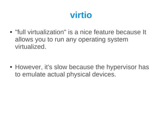 virtio
●   "full virtualization" is a nice feature because It
    allows you to run any operating system
    virtualized.

●   However, it's slow because the hypervisor has
    to emulate actual physical devices.
 