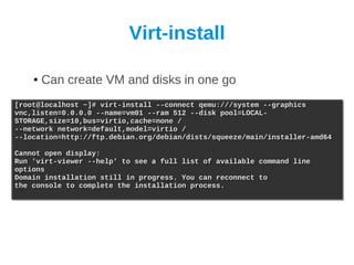 Virt-install

    ●   Can create VM and disks in one go
[root@localhost ~]# virt-install --connect qemu:///system --graphics
[root@localhost ~]# virt-install --connect qemu:///system --graphics
vnc,listen=0.0.0.0 --name=vm01 --ram 512 --disk pool=LOCAL-
vnc,listen=0.0.0.0 --name=vm01 --ram 512 --disk pool=LOCAL-
STORAGE,size=10,bus=virtio,cache=none /
STORAGE,size=10,bus=virtio,cache=none /
--network network=default,model=virtio /
--network network=default,model=virtio /
--location=http://ftp.debian.org/debian/dists/squeeze/main/installer-amd64
--location=http://ftp.debian.org/debian/dists/squeeze/main/installer-amd64

Cannot open display:
Cannot open display:
Run 'virt-viewer --help' to see a full list of available
Run 'virt-viewer --help' to see a full list of available   command line
                                                           command line
options
options
Domain installation still in progress. You can reconnect
Domain installation still in progress. You can reconnect   to
                                                           to
the console to complete the installation process.
the console to complete the installation process.
 