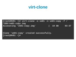 virt-clone


[root@HV01 ~]# virt-clone -o vm01 -n vm01-copy -f /
[root@HV01 ~]# virt-clone -o vm01 -n vm01-copy -f /
/VMS/vm01-copy.img
/VMS/vm01-copy.img
Allocating 'vm01-copy.img'
Allocating 'vm01-copy.img'          | 10 GB
                                    | 10 GB      03:37
                                                 03:37


Clone 'vm01-copy' created successfully.
Clone 'vm01-copy' created successfully.
[root@HV01 ~]#
[root@HV01 ~]#
 