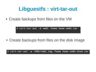 Libguestfs : virt-tar-out
●    Create backups from files on the VM

          # virt-tar-out -d vm01 /home home-vm01.tar
          # virt-tar-out -d vm01 /home home-vm01.tar



●    Create backups from files on the disk image

    # virt-tar-out -a /VMS/vm01.img /home home-vm01-disk.tar
    # virt-tar-out -a /VMS/vm01.img /home home-vm01-disk.tar
 