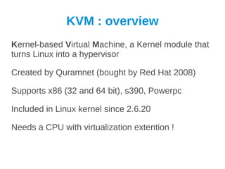 KVM : overview
Kernel-based Virtual Machine, a Kernel module that
turns Linux into a hypervisor

Created by Quramnet (bought by Red Hat 2008)

Supports x86 (32 and 64 bit), s390, Powerpc

Included in Linux kernel since 2.6.20

Needs a CPU with virtualization extention !
 