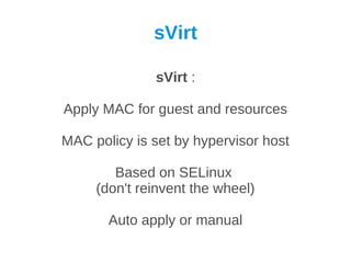 sVirt

              sVirt :

Apply MAC for guest and resources

MAC policy is set by hypervisor host

        Based on SELinux
     (don't reinvent the wheel)

       Auto apply or manual
 