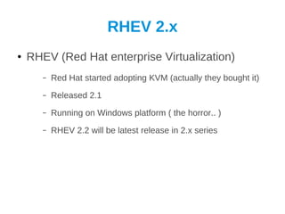 RHEV 2.x
●   RHEV (Red Hat enterprise Virtualization)
       –   Red Hat started adopting KVM (actually they bought it)
       –   Released 2.1
       –   Running on Windows platform ( the horror.. )
       –   RHEV 2.2 will be latest release in 2.x series
 
