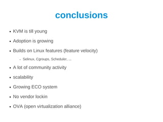 conclusions
●   KVM is till young

●   Adoption is growing

●   Builds on Linux features (feature velocity)
       –   Selinux, Cgroups, Scheduler, ...

●   A lot of community activity

●   scalability

●   Growing ECO system

●   No vendor lockin

●   OVA (open virtualization alliance)
 