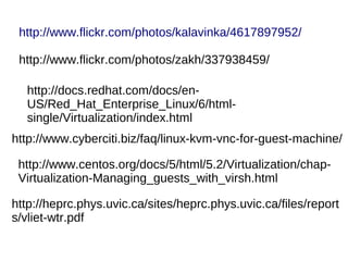 http://www.flickr.com/photos/kalavinka/4617897952/

 http://www.flickr.com/photos/zakh/337938459/

  http://docs.redhat.com/docs/en-
  US/Red_Hat_Enterprise_Linux/6/html-
  single/Virtualization/index.html
http://www.cyberciti.biz/faq/linux-kvm-vnc-for-guest-machine/

 http://www.centos.org/docs/5/html/5.2/Virtualization/chap-
 Virtualization-Managing_guests_with_virsh.html

http://heprc.phys.uvic.ca/sites/heprc.phys.uvic.ca/files/report
s/vliet-wtr.pdf
 