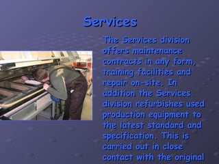 Services The Services division offers maintenance contracts in any form, training facilities and repair on-site. In addition the Services division refurbishes used production equipment to the latest standard and specification. This is carried out in close contact with the original manufacturer of the equipment. 
