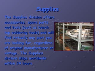 Supplies The Supplies division offers accessories, spare parts and tools (such as bench top soldering tools) and will find virtually any part you are looking for, regardless of original manufacturer or vintage. The Supplies division ships worldwide within 24 hours. 