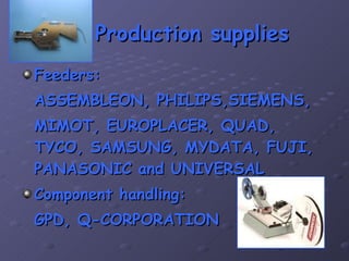 Production supplies Feeders: ASSEMBLEON, PHILIPS,SIEMENS, MIMOT, EUROPLACER, QUAD, TYCO, SAMSUNG, MYDATA, FUJI, PANASONIC and UNIVERSAL Component handling: GPD, Q-CORPORATION 
