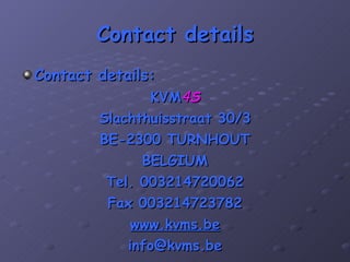 Contact details Contact details: KVM 4 S Slachthuisstraat 30/3 BE-2300 TURNHOUT BELGIUM Tel. 003214720062 Fax 003214723782 www.kvms.be [email_address] 