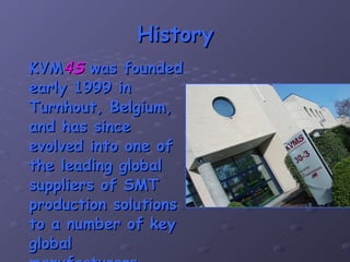 History KVM 4 S  was founded early 1999 in Turnhout, Belgium, and has since evolved into one of the leading global suppliers of SMT production solutions to a number of key global manufacturers. 