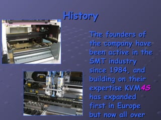 History The founders of the company have been active in the SMT industry since 1984, and building on their expertise KVM 4S  has expanded first in Europe but now all over the world. 