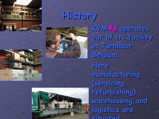 History KVM 4S  operates out of its facility in Turnhout, Belgium. Here manufacturing (servicing, refurbishing), warehousing and logistics are situated. 